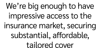 We’re big enough to have impressive access to the insurance market, securing substantial, affordable, tailored cover