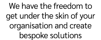 We have the freedom to get under the skin of your organisation and create bespoke solutions